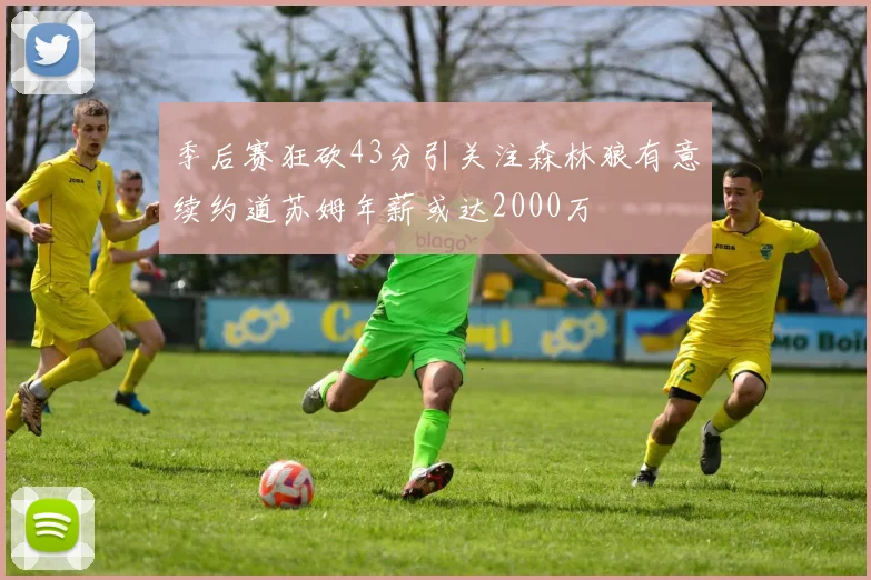 季后赛狂砍43分引关注森林狼有意续约道苏姆年薪或达2000万
