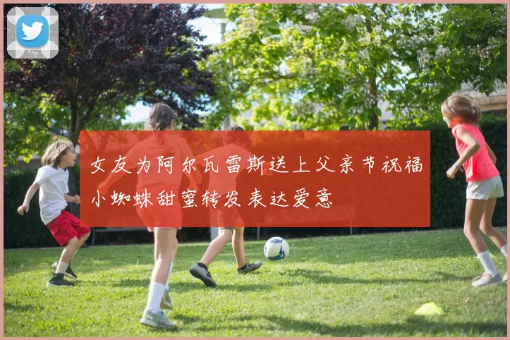 女友为阿尔瓦雷斯送上父亲节祝福小蜘蛛甜蜜转发表达爱意