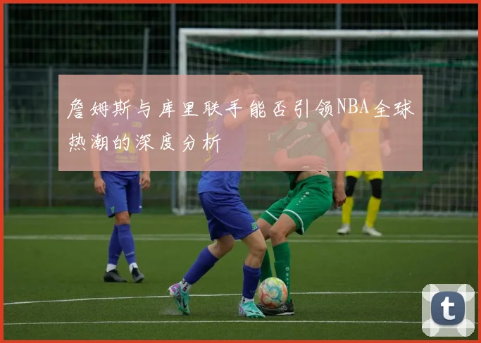 詹姆斯与库里联手能否引领NBA全球热潮的深度分析
