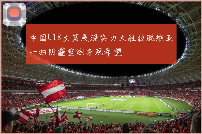 中国U18女篮展现实力大胜拉脱维亚一扫阴霾重燃夺冠希望