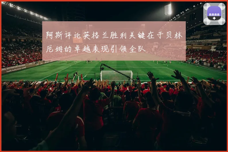 阿斯评论英格兰胜利关键在于贝林厄姆的卓越表现引领全队