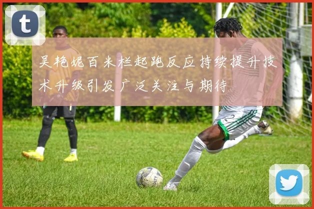 吴艳妮百米栏起跑反应持续提升技术升级引发广泛关注与期待