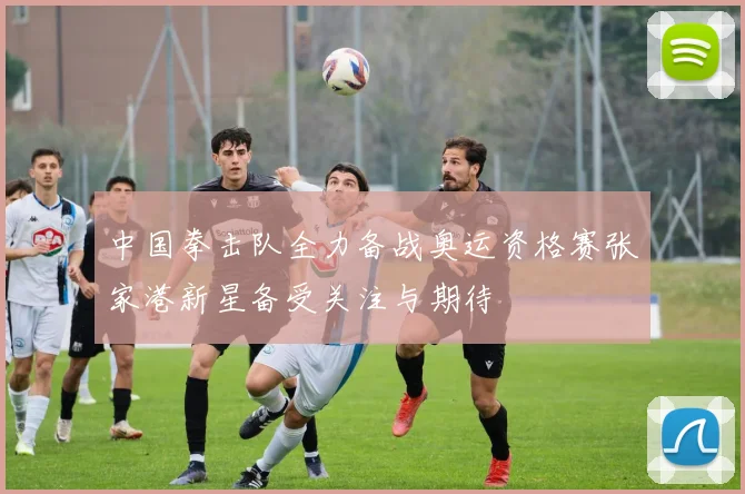 中国拳击队全力备战奥运资格赛张家港新星备受关注与期待