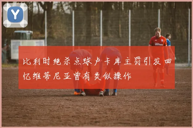 比利时绝杀点球卢卡库主罚引发回忆维蒂尼亚曾有类似操作